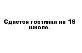 Сдается гостинка на 19 школе.